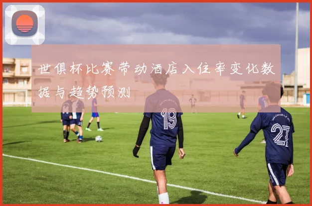 世俱杯比赛带动酒店入住率变化数据与趋势预测