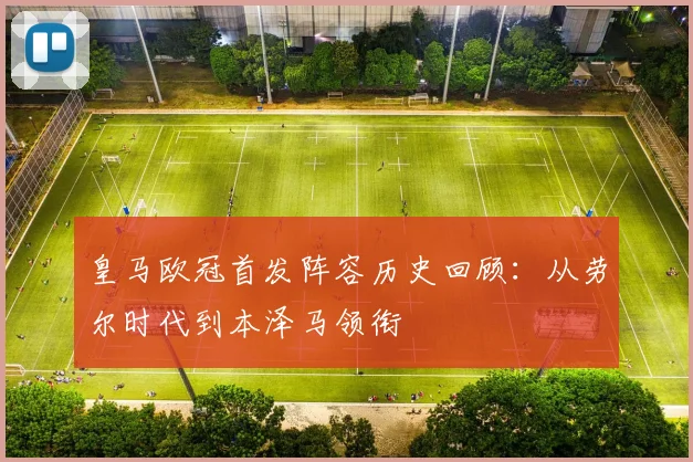 皇马欧冠首发阵容历史回顾：从劳尔时代到本泽马领衔