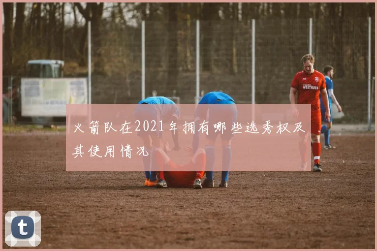 火箭队在2021年拥有哪些选秀权及其使用情况