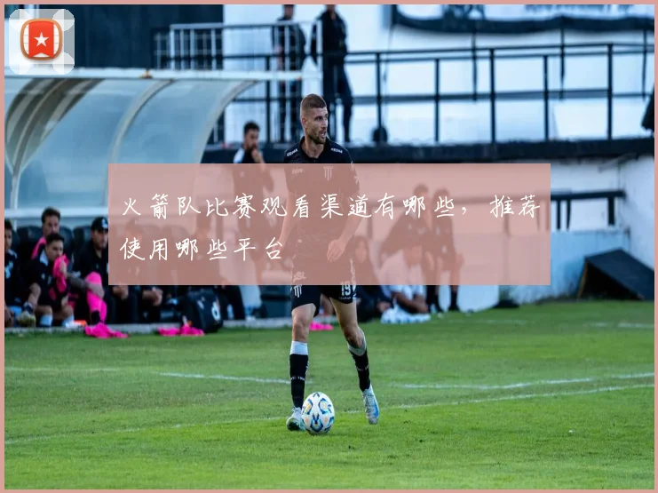 火箭队比赛观看渠道有哪些，推荐使用哪些平台