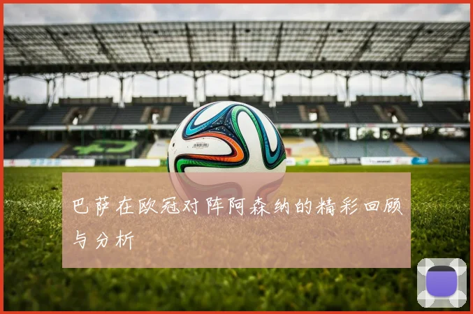 巴萨在欧冠对阵阿森纳的精彩回顾与分析