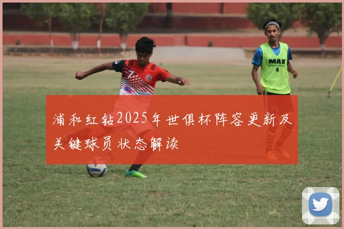 浦和红钻2025年世俱杯阵容更新及关键球员状态解读