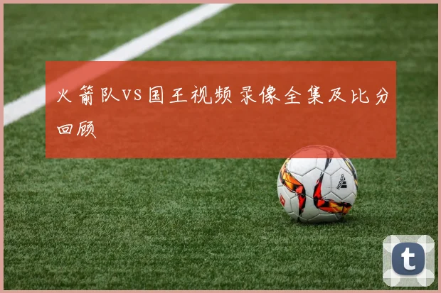 火箭队vs国王视频录像全集及比分回顾